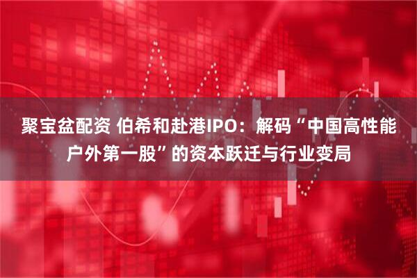 聚宝盆配资 伯希和赴港IPO：解码“中国高性能户外第一股”的资本跃迁与行业变局