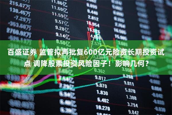 百盛证券 监管拟再批复600亿元险资长期投资试点 调降股票投资风险因子！影响几何？