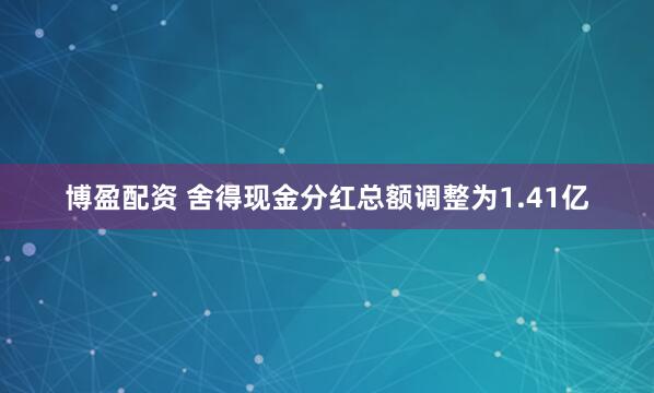博盈配资 舍得现金分红总额调整为1.41亿