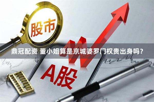 鼎冠配资 董小姐算是京城婆罗门权贵出身吗？