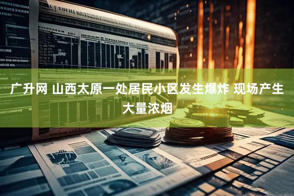 广升网 山西太原一处居民小区发生爆炸 现场产生大量浓烟