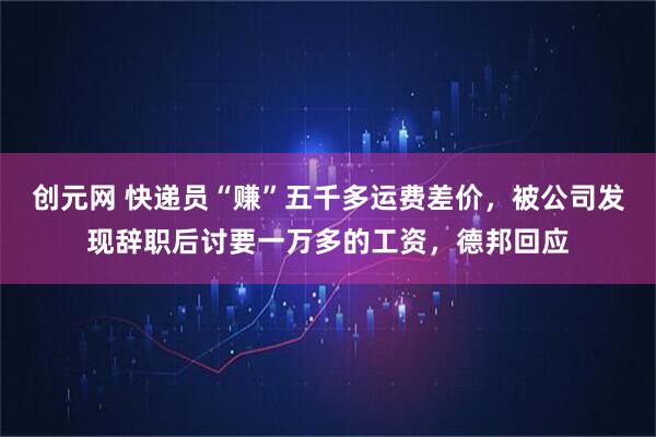 创元网 快递员“赚”五千多运费差价，被公司发现辞职后讨要一万多的工资，德邦回应