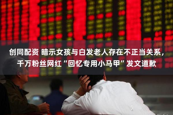 创同配资 暗示女孩与白发老人存在不正当关系，千万粉丝网红“回忆专用小马甲”发文道歉