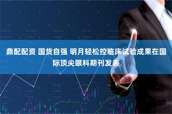 鼎配配资 国货自强 明月轻松控临床试验成果在国际顶尖眼科期刊发表