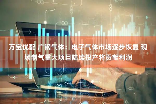 万宝优配 广钢气体：电子气体市场逐步恢复 现场制气重大项目陆续投产将贡献利润