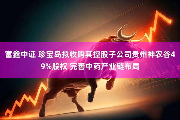 富鑫中证 珍宝岛拟收购其控股子公司贵州神农谷49%股权 完善中药产业链布局