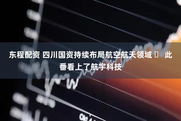 东程配资 四川国资持续布局航空航天领域 ​ 此番看上了航宇科技