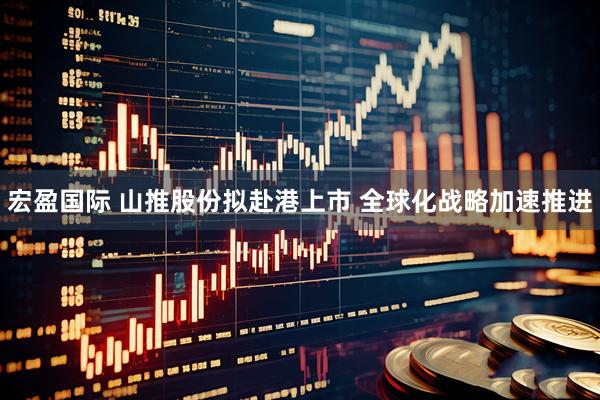 宏盈国际 山推股份拟赴港上市 全球化战略加速推进