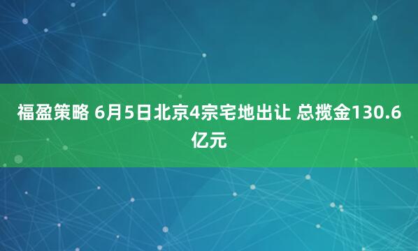 福盈策略 6月5日北京4宗宅地出让 总揽金130.6亿元