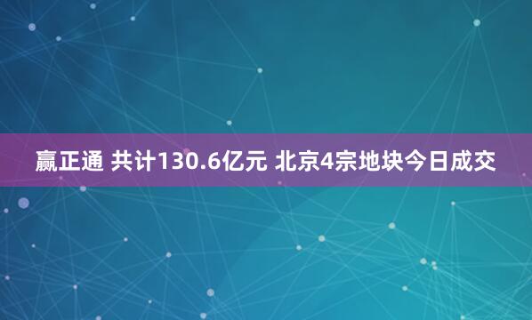 赢正通 共计130.6亿元 北京4宗地块今日成交