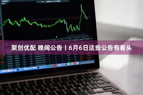 聚创优配 晚间公告丨6月6日这些公告有看头