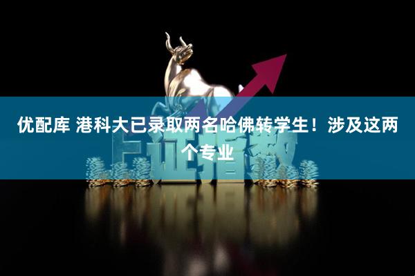 优配库 港科大已录取两名哈佛转学生！涉及这两个专业