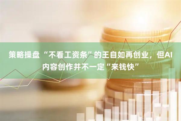 策略操盘 “不看工资条”的王自如再创业，但AI内容创作并不一定“来钱快”