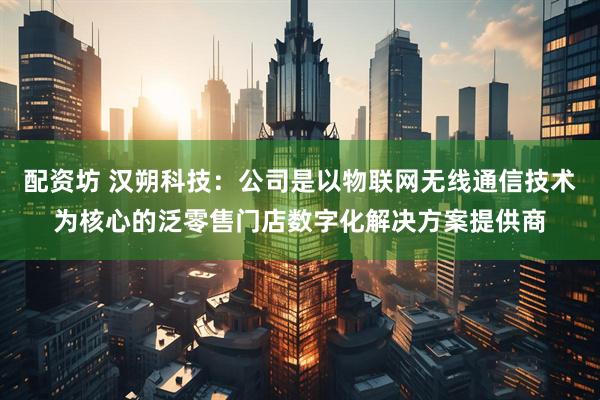 配资坊 汉朔科技：公司是以物联网无线通信技术为核心的泛零售门店数字化解决方案提供商