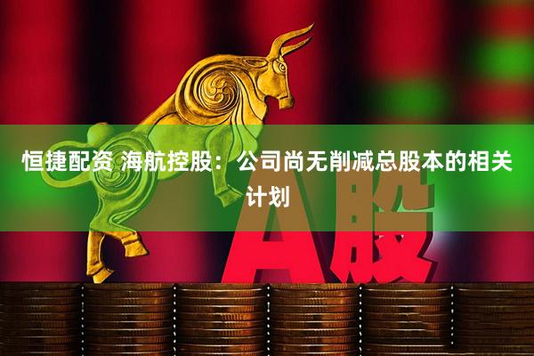 恒捷配资 海航控股：公司尚无削减总股本的相关计划