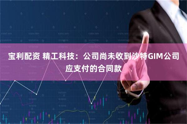 宝利配资 精工科技：公司尚未收到沙特GIM公司应支付的合同款