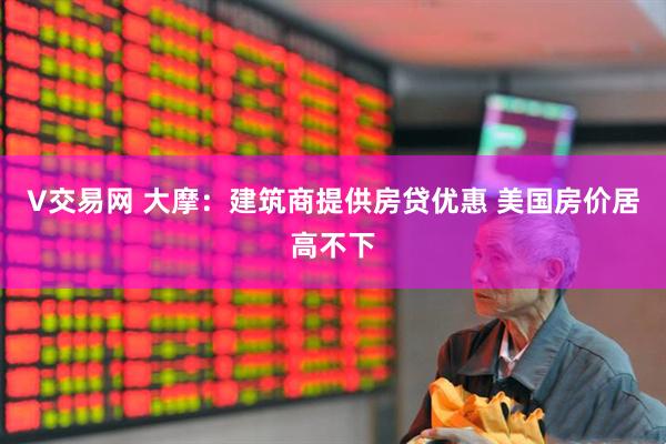 V交易网 大摩：建筑商提供房贷优惠 美国房价居高不下