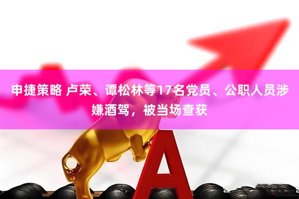 申捷策略 卢荣、谭松林等17名党员、公职人员涉嫌酒驾，被当场查获