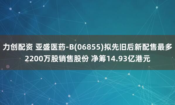 力创配资 亚盛医药-B(06855)拟先旧后新配售最多2200万股销售股份 净筹14.93亿港元