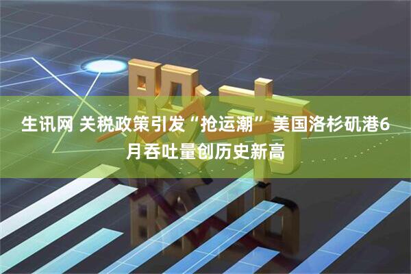 生讯网 关税政策引发“抢运潮” 美国洛杉矶港6月吞吐量创历史新高