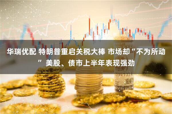 华瑞优配 特朗普重启关税大棒 市场却“不为所动” 美股、债市上半年表现强劲