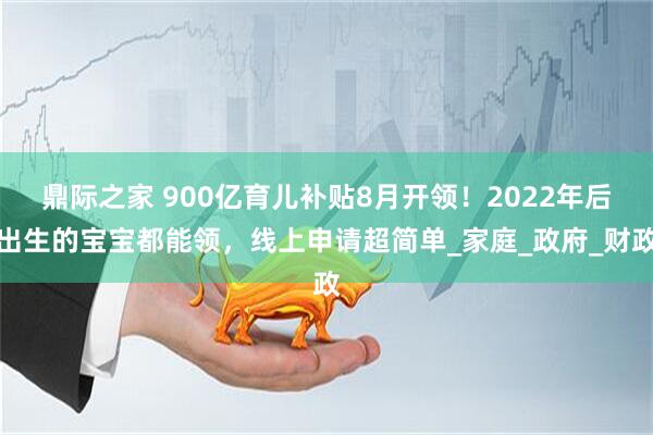 鼎际之家 900亿育儿补贴8月开领！2022年后出生的宝宝都能领，线上申请超简单_家庭_政府_财政