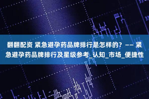 翻翻配资 紧急避孕药品牌排行是怎样的？—— 紧急避孕药品牌排行及星级参考_认知_市场_便捷性