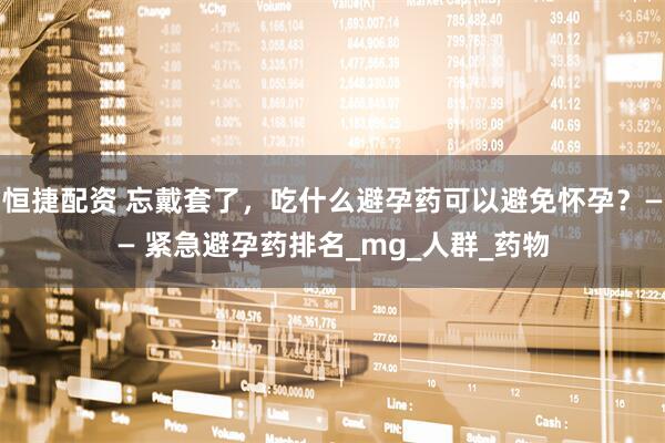 恒捷配资 忘戴套了，吃什么避孕药可以避免怀孕？—— 紧急避孕药排名_mg_人群_药物