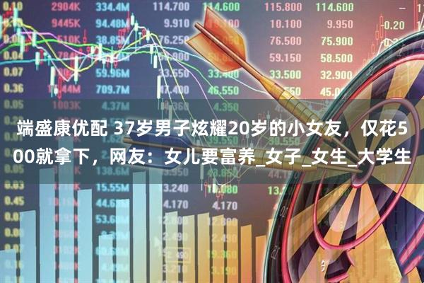 端盛康优配 37岁男子炫耀20岁的小女友，仅花500就拿下，网友：女儿要富养_女子_女生_大学生