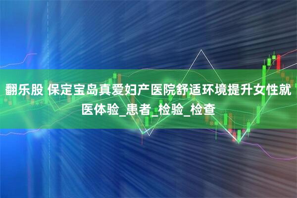 翻乐股 保定宝岛真爱妇产医院舒适环境提升女性就医体验_患者_检验_检查