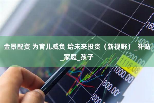 金景配资 为育儿减负 给未来投资（新视野）_补贴_家庭_孩子