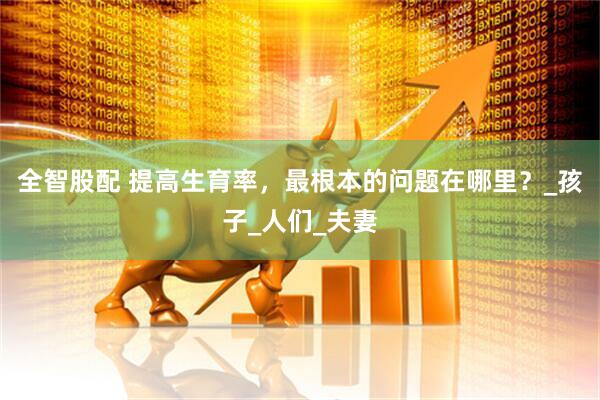 全智股配 提高生育率，最根本的问题在哪里？_孩子_人们_夫妻