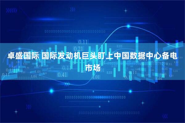 卓盛国际 国际发动机巨头盯上中国数据中心备电市场
