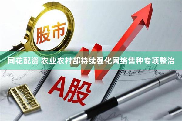 同花配资 农业农村部持续强化网络售种专项整治