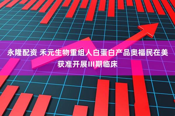 永隆配资 禾元生物重组人白蛋白产品奥福民在美获准开展Ⅲ期临床