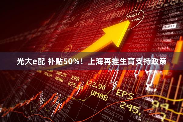 光大e配 补贴50%！上海再推生育支持政策