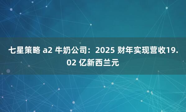 七星策略 a2 牛奶公司：2025 财年实现营收19.02 亿新西兰元