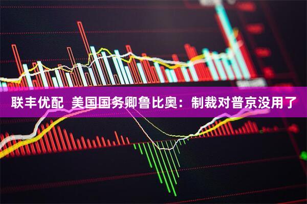 联丰优配  美国国务卿鲁比奥：制裁对普京没用了