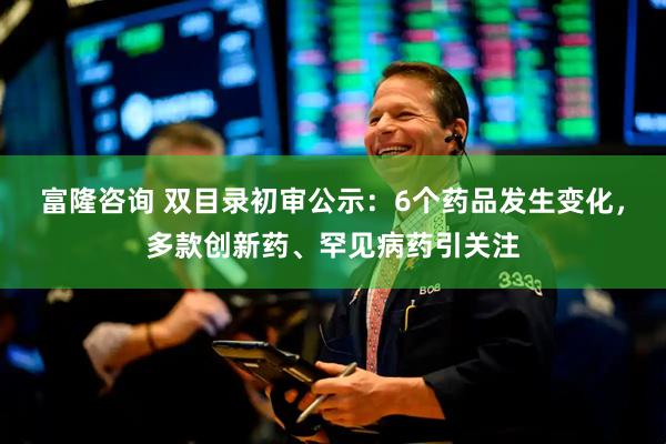 富隆咨询 双目录初审公示：6个药品发生变化，多款创新药、罕见病药引关注