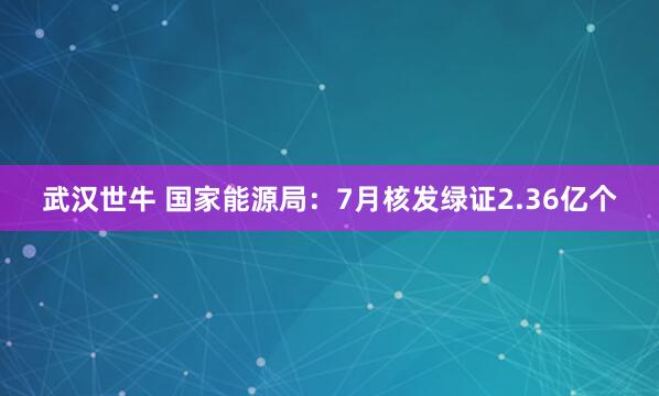 武汉世牛 国家能源局：7月核发绿证2.36亿个
