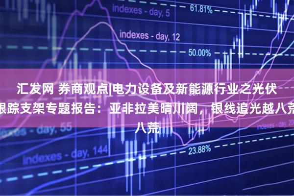 汇发网 券商观点|电力设备及新能源行业之光伏跟踪支架专题报告：亚非拉美晴川阔，银线追光越八荒