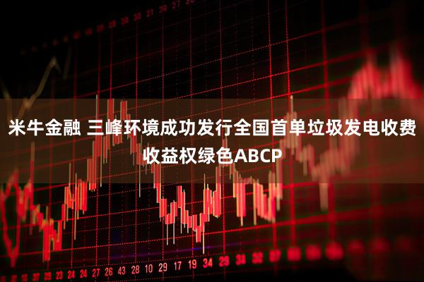 米牛金融 三峰环境成功发行全国首单垃圾发电收费收益权绿色ABCP