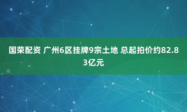 国荣配资 广州6区挂牌9宗土地 总起拍价约82.83亿元
