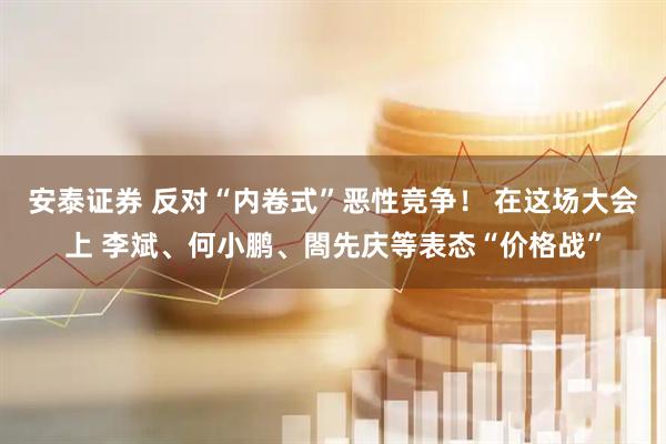 安泰证券 反对“内卷式”恶性竞争！ 在这场大会上 李斌、何小鹏、閤先庆等表态“价格战”