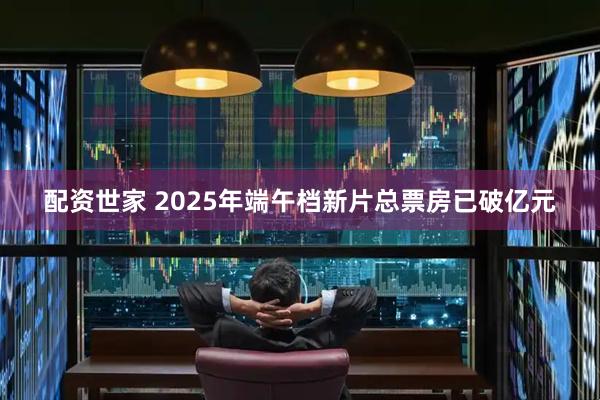 配资世家 2025年端午档新片总票房已破亿元