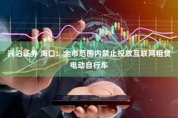 兴泊证券 海口：全市范围内禁止投放互联网租赁电动自行车