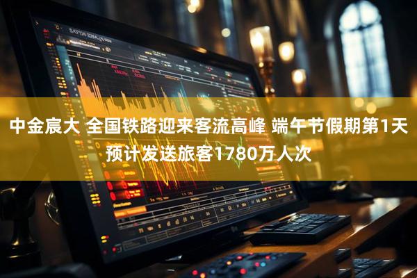 中金宸大 全国铁路迎来客流高峰 端午节假期第1天预计发送旅客1780万人次