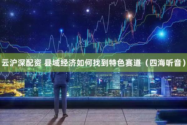 云沪深配资 县域经济如何找到特色赛道（四海听音）