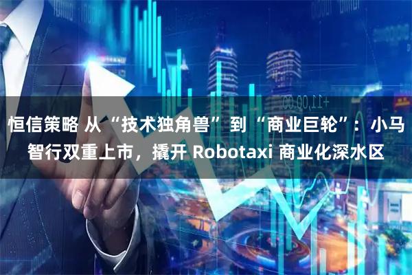 恒信策略 从 “技术独角兽” 到 “商业巨轮”：小马智行双重上市，撬开 Robotaxi 商业化深水区
