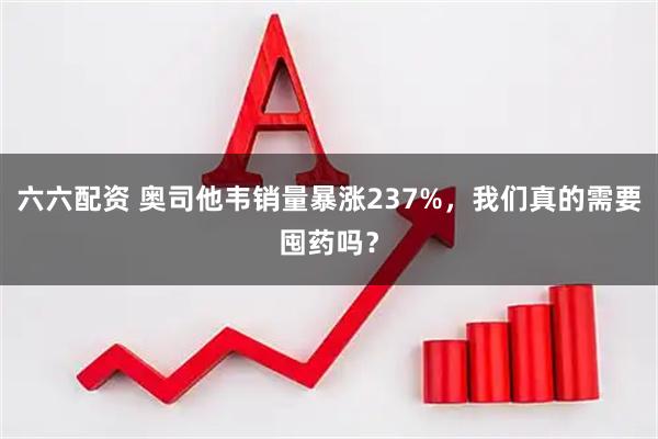 六六配资 奥司他韦销量暴涨237%，我们真的需要囤药吗？